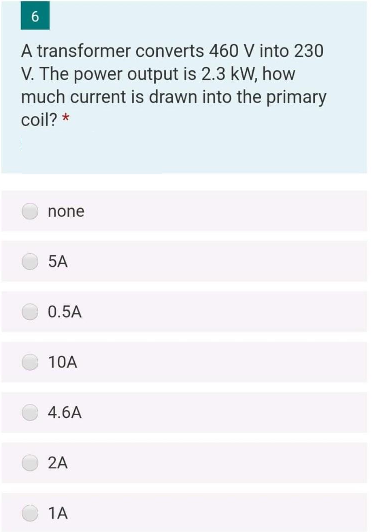 6
A transformer converts 460 V into 230
V. The power output is 2.3 kW, how
much current is drawn into the primary
coil? *
none
5A
0.5A
10A
4.6A
2A
1A
