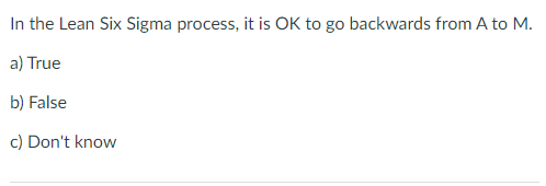 In the Lean Six Sigma process, it is OK to go backwards from A to M.
a) True
b) False
c) Don't know
