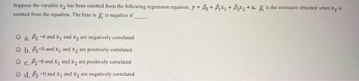 Suppose the variable x, has been omitted from the following regression equation, y = B + B,x, + Bx2 + u. is the estimator obtained when x, is
omitted from the equation. The bias in is negative if
a. -0 and x, and x, are negatively correlated
b. B0 and x, and x, are positively correlated
B0 and x, and x, are positively correlated
C.
d. B =0 and x, and x, are negatively correlated
