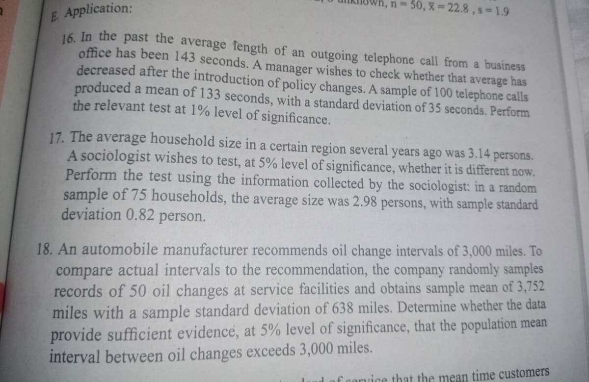 Application:
n = 50, x=22.8,s=1.9
E
16. In the past the average length of an outgoing telephone call from a business
office has been 143 seconds. A manager wishes to check whether that average has
decreased after the introduction of policy changes. A sample of 100 telephone calls
produced a mean of 133 seconds, with a standard deviation of 35 seconds. Perform
the relevant test at 1% level of significance.
17. The average household size in a certain region several years ago was 3.14 persons.
A sociologist wishes to test, at 5% level of significance, whether it is different now.
Perform the test using the information collected by the sociologist: in a random
sample of 75 households, the average size was 2.98 persons, with sample standard
deviation 0.82 person.
18. An automobile manufacturer recommends oil change intervals of 3,000 miles. To
compare actual intervals to the recommendation, the company randomly samples
records of 50 oil changes at service facilities and obtains sample mean of 3,752
miles with a sample standard deviation of 638 miles. Determine whether the data
provide sufficient evidence, at 5% level of significance, that the population mean
interval between oil changes exceeds 3,000 miles.
of cervice that the mean time customers