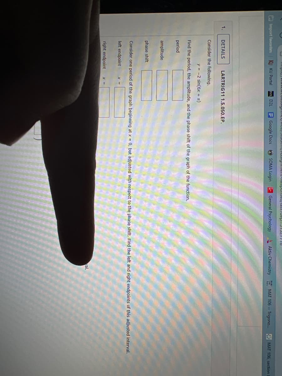 U
Import favorites KU KU Portal D21 D2L
1.
DETAILS
Consider the following.
amplitude
phase shift
LARTRIG11 1.5.050.EP.
Google Docs
left endpoint
y = -2 sin(6x + π)
Find the period, the amplitude, and the phase shift of the graph of the function.
period
Responses/lastruep-313277.18
right endpoint X =
SOMA Login
General Psychology
Consider one period of the graph beginning at x = 0, but adjusted with respect to the phase shift. Find the left and right endpoints of this adjusted interval.
Aktiv Chemistry MAT 106- Trigono... MAT 106, section
val.