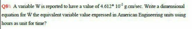 Q8 A variable Wis reported to have a value of 4.612* 10° g.cm/sec. Write a dimensional
equation for W the equivalent variable value expressed in American Engineering units using
hours as unit for time?
