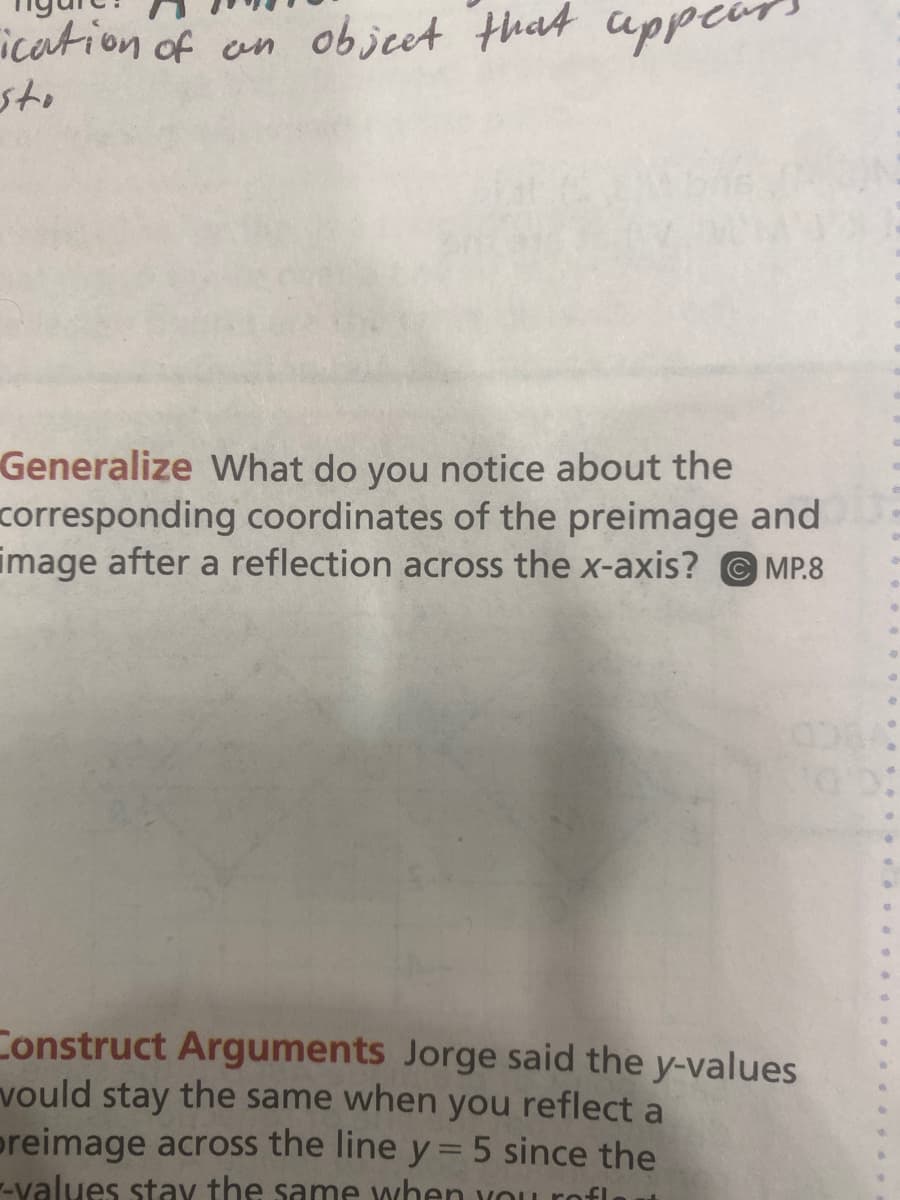 ication of an objeet that cppeon
sto
Generalize What do you notice about the
corresponding coordinates of the preimage and
image after a reflection across the x-axis? © MP.8
Construct Arguments Jorge said the y-values
vould stay the same when
preimage across the line y=5 since the
--values stay the same when you rofl
you
reflect
