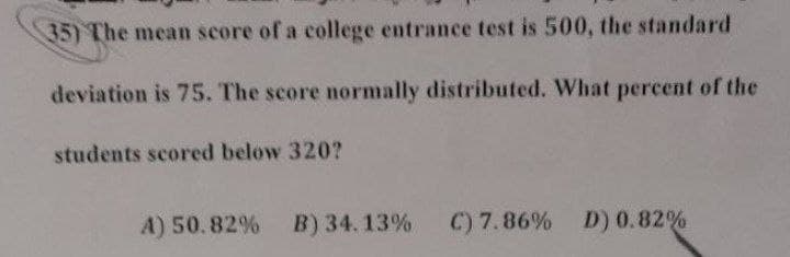 35) The mean score of a college entrance test is 500, the standard
deviation is 75. The score normally distributed. What percent of the
students scored below 320?
A) 50.82% B) 34.13%
C) 7.86% D) 0.82%