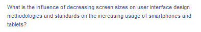 **Exploring the Influence of Decreasing Screen Sizes on User Interface Design**

*What is the influence of decreasing screen sizes on user interface design methodologies and standards on the increasing usage of smartphones and tablets?*

With the rapid increase in smartphone and tablet usage, screen sizes have become a critical factor in user interface (UI) design. Smaller screens demand innovative methodologies and updated standards to ensure a seamless user experience. This guide delves into the implications of decreasing screen sizes on UI design, focusing on the adaptations designers must make to cater to mobile device users effectively. 

Topics covered include:

- **Responsive Design:** Techniques to ensure content is easily readable and navigable regardless of screen size.
- **Touchscreen Optimization:** Adapting interfaces for the ease of touch inputs over mouse clicks.
- **Minimized Content:** Strategies for prioritizing essential content and features to fit smaller displays.
- **Usability Testing:** Assessing the effectiveness of UI designs on various screen sizes.

Understanding these concepts is essential for developing user-friendly applications that cater to the ever-growing number of mobile device users. Explore more to understand the intersection of technology, design, and user experience in the modern digital landscape.