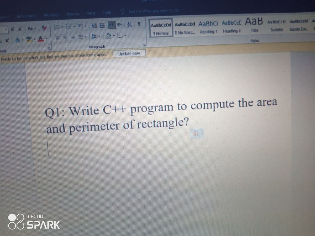 Meng
Help
Tell re whet yu want to do
Beferees
Rew ew
AaBbCcDd AaBbCcDd AaBbCr AaBbCcD AabbCcDd A
AaBbCcC AaB
1 Normal 1 No Spac. Heading 1 Heading 2
Ticle
Subsitle Subule Em..
*A-7 A-
Styles
Faragach
Fort
sdde auos asop q paau aw b
Update now
Q1: Write C+ program to compute the area
and perimeter of rectangle?
88
TECNO
SPARK
