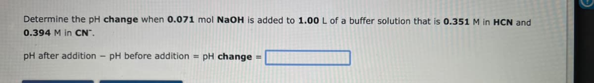 Determine the pH change when 0.071 mol NaOH is added to 1.00 L of a buffer solution that is 0.351 M in HCN and
0.394 M in CN™.
pH after addition - pH before addition = pH change =
G