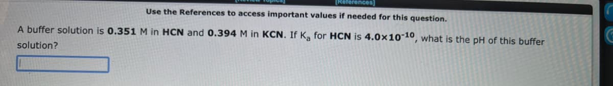 [References]
Use the References to access important values if needed for this question.
A buffer solution is 0.351 M in HCN and 0.394 M in KCN. If Ka for HCN is 4.0x10-10, what is the pH of this buffer
solution?