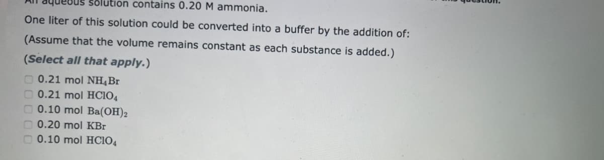 solution contains 0.20 M ammonia.
One liter of this solution could be converted into a buffer by the addition of:
(Assume that the volume remains constant as each substance is added.)
(Select all that apply.)
0.21 mol NH4 Br
0.21 mol HC104
0.10 mol Ba(OH)2
0.20 mol KBr
0.10 mol HC104