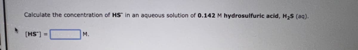 Calculate the concentration of HS in an aqueous solution of 0.142 M hydrosulfuric acid, H₂S (aq).
[HS] =
M.