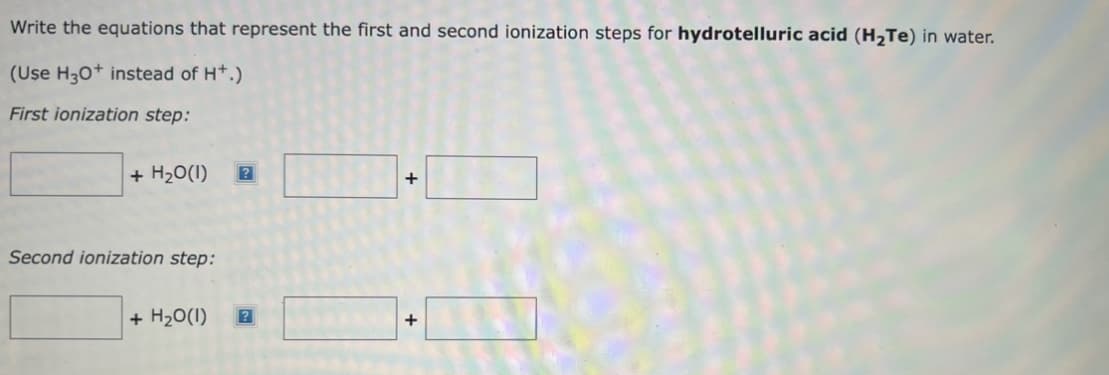 Write the equations that represent the first and second ionization steps for hydrotelluric acid (H₂Te) in water.
(Use H3O+ instead of H+.)
First ionization step:
+ H₂O(1)
Second ionization step:
+ H₂O(1)
?
+
+