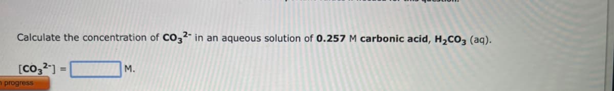 Calculate the concentration of CO32- in an aqueous solution of 0.257 M carbonic acid, H₂CO3 (aq).
[CO32-] =
n progress
M.