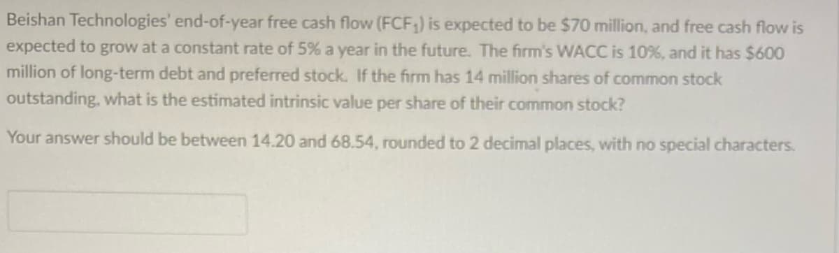 Beishan Technologies' end-of-year free cash flow (FCF₁) is expected to be $70 million, and free cash flow is
expected to grow at a constant rate of 5% a year in the future. The firm's WACC is 10%, and it has $600
million of long-term debt and preferred stock. If the firm has 14 million shares of common stock
outstanding, what is the estimated intrinsic value per share of their common stock?
Your answer should be between 14.20 and 68.54, rounded to 2 decimal places, with no special characters.