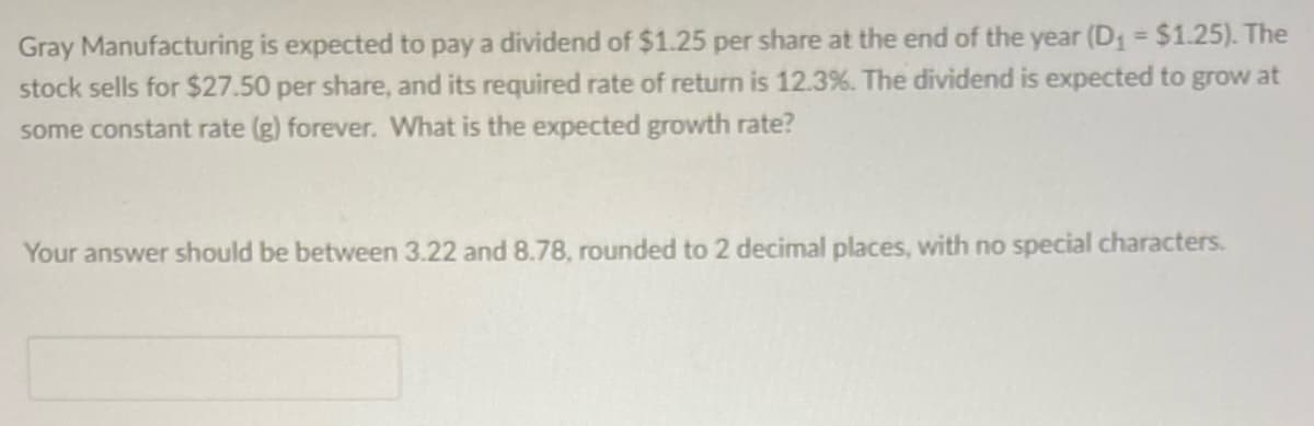 Gray Manufacturing is expected to pay a dividend of $1.25 per share at the end of the year (D₁ = $1.25). The
stock sells for $27.50 per share, and its required rate of return is 12.3%. The dividend is expected to grow at
some constant rate (g) forever. What is the expected growth rate?
Your answer should be between 3.22 and 8.78, rounded to 2 decimal places, with no special characters.