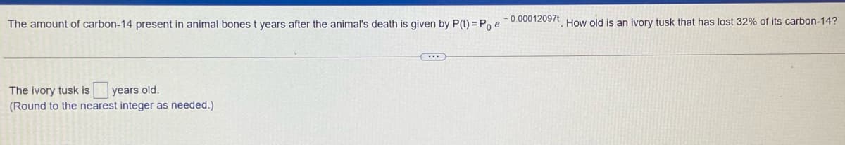 The amount of carbon-14 present in animal bones t years after the animal's death is given by P(t) = Po e-0.00012097t. How old is an ivory tusk that has lost 32% of its carbon-14?
The ivory tusk is
years old.
(Round to the nearest integer as needed.)

