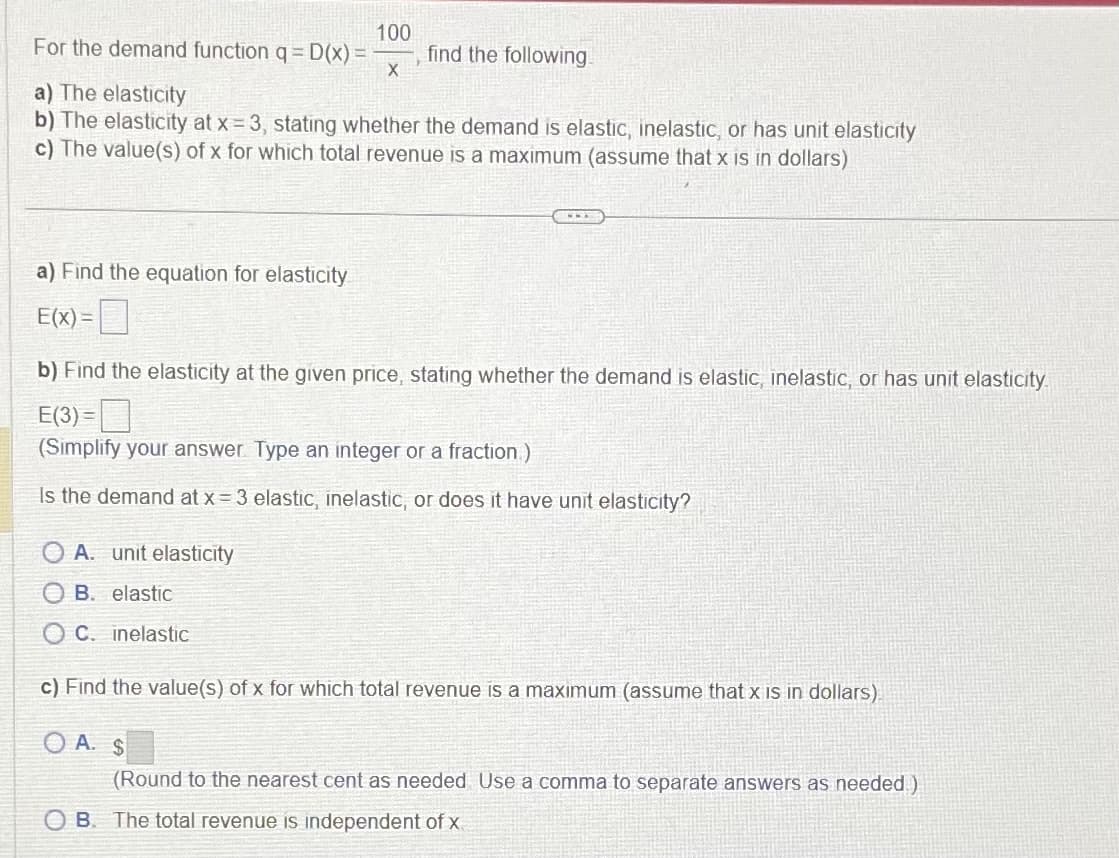 100
For the demand function q = D(x) =
X
find the following.
a) The elasticity
b) The elasticity at x = 3, stating whether the demand is elastic, inelastic, or has unit elasticity
c) The value(s) of x for which total revenue is a maximum (assume that x is in dollars)
a) Find the equation for elasticity
E(X)=
b) Find the elasticity at the given price, stating whether the demand is elastic, inelastic, or has unit elasticity.
E(3)=
(Simplify your answer. Type an integer or a fraction)
Is the demand at x = 3 elastic, inelastic, or does it have unit elasticity?
OA. unit elasticity
OB. elastic
OC. inelastic
c) Find the value(s) of x for which total revenue is a maximum (assume that x is in dollars)
OA. $
(Round to the nearest cent as needed Use a comma to separate answers as needed)
OB. The total revenue is independent of x