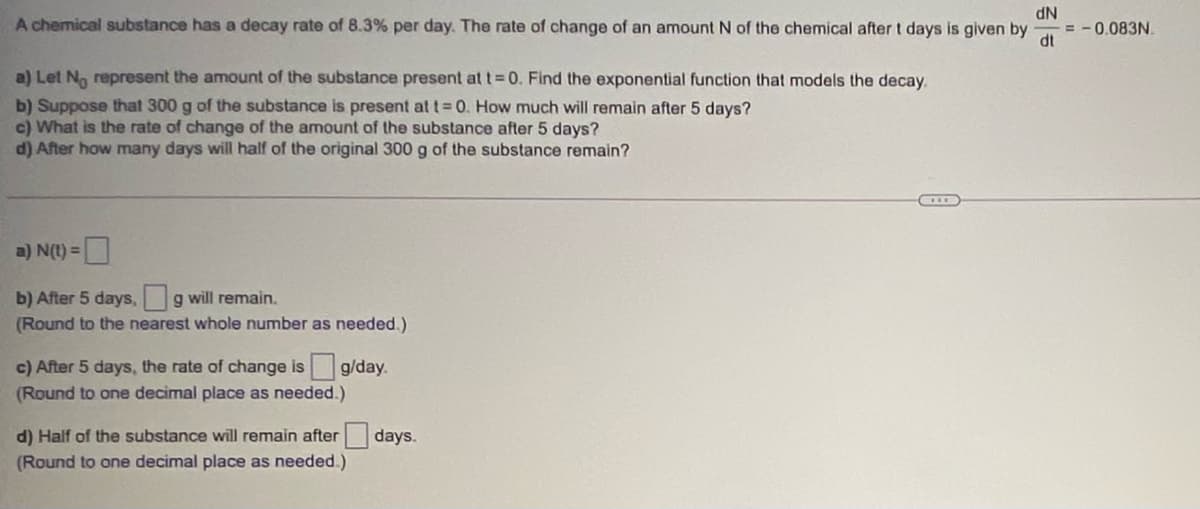 A chemical substance has a decay rate of 8.3% per day. The rate of change of an amount N of the chemical after t days is given by
NP
0.083N
dt
a) Let No represent the amount of the substance present at t 0. Find the exponential function that models the decay.
b) Suppose that 300 g of the substance is present at t 0. How much will remain after 5 days?
c) What is the rate of change of the amount of the substance after 5 days?
d) After how many days will half of the original 300 g of the substance remain?
a) N(t) =
b) After 5 days, g will remain.
(Round to the nearest whole number as needed.)
c) After 5 days, the rate of change is g/day.
(Round to one decimal place as needed.)
d) Half of the substance will remain after days.
(Round to one decimal place as needed.)
