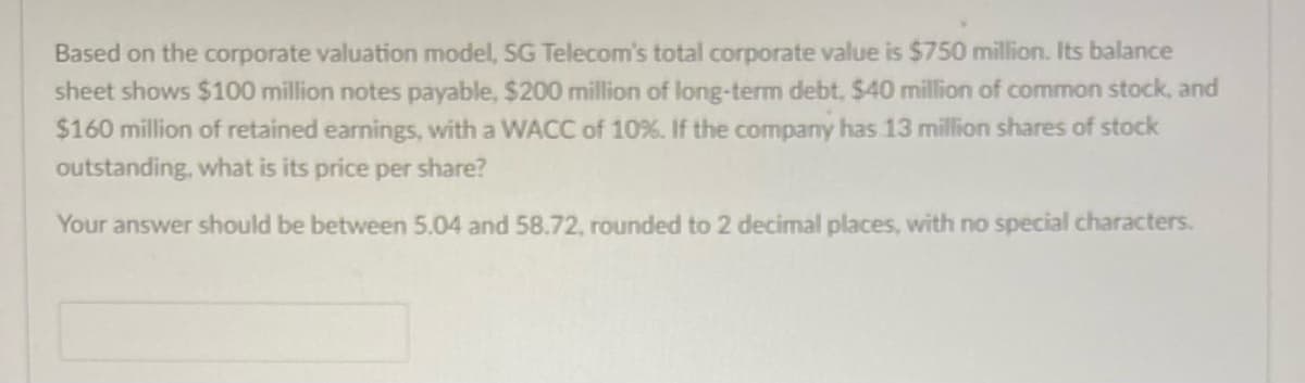 Based on the corporate valuation model, SG Telecom's total corporate value is $750 million. Its balance
sheet shows $100 million notes payable, $200 million of long-term debt, $40 million of common stock, and
$160 million of retained earnings, with a WACC of 10%. If the company has 13 million shares of stock
outstanding, what is its price per share?
Your answer should be between 5.04 and 58.72, rounded to 2 decimal places, with no special characters.