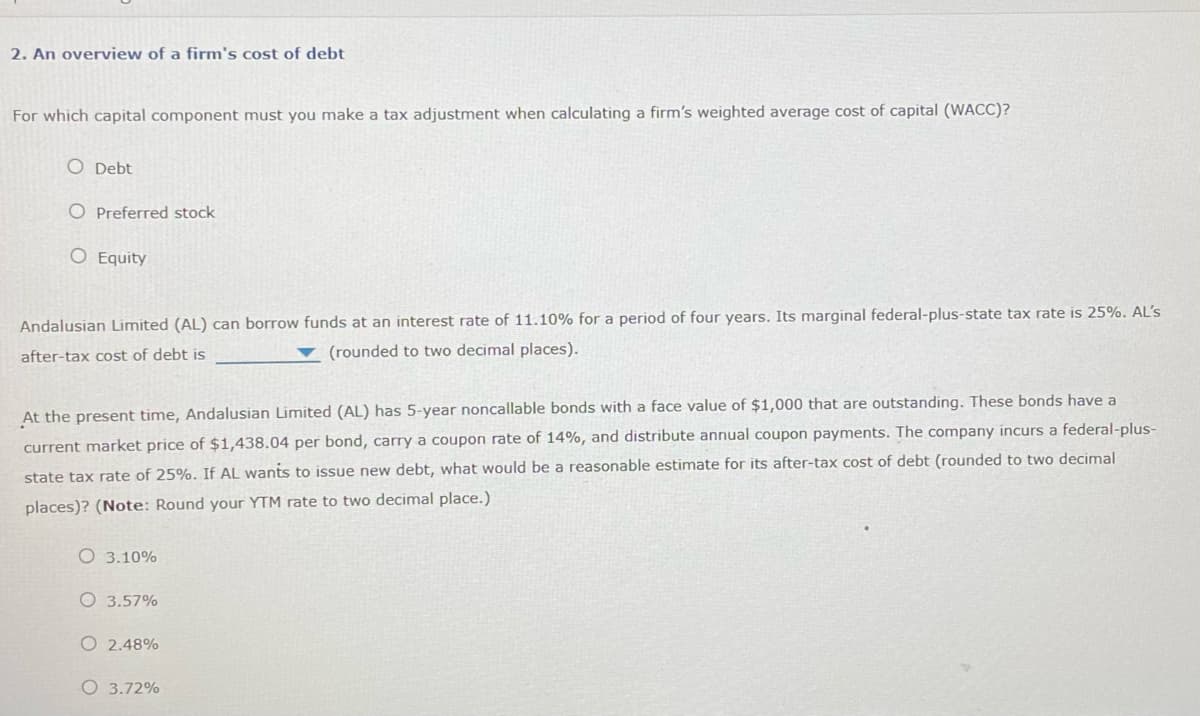 2. An overview of a firm's cost of debt
For which capital component must you make a tax adjustment when calculating a firm's weighted average cost of capital (WACC)?
O Debt
O Preferred stock
O Equity
Andalusian Limited (AL) can borrow funds at an interest rate of 11.10% for a period of four years. Its marginal federal-plus-state tax rate is 25%. AL's
after-tax cost of debt is
(rounded to two decimal places).
At the present time, Andalusian Limited (AL) has 5-year noncallable bonds with a face value of $1,000 that are outstanding. These bonds have a
current market price of $1,438.04 per bond, carry a coupon rate of 14%, and distribute annual coupon payments. The company incurs a federal-plus-
of debt (rounded to two decimal
state tax rate of 25%. If AL wants to issue new debt, what would be a reasonable estimate for its after-tax cos
places)? (Note: Round your YTM rate to two decimal place.)
O 3.10%
O 3.57%
O2.48%
O 3.72%