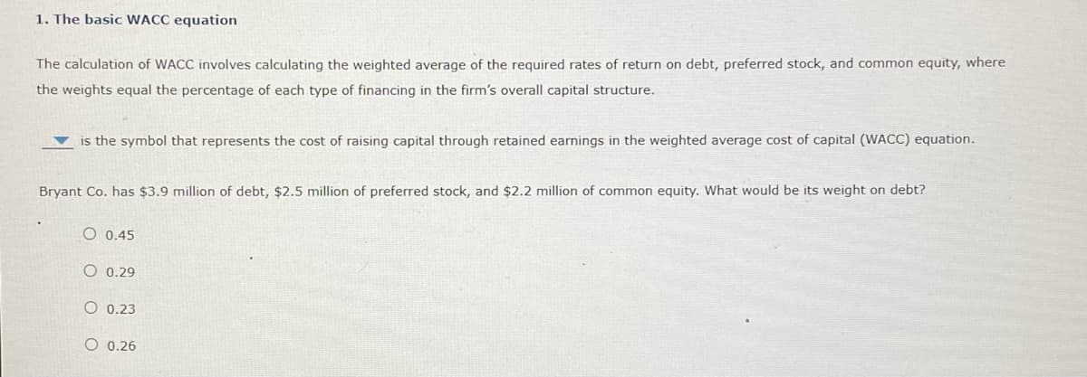 1. The basic WACC equation
The calculation of WACC involves calculating the weighted average of the required rates of return on debt, preferred stock, and common equity, where
the weights equal the percentage of each type of financing in the firm's overall capital structure.
is the symbol that represents the cost of raising capital through retained earnings in the weighted average cost of capital (WACC) equation.
Bryant Co. has $3.9 million of debt, $2.5 million of preferred stock, and $2.2 million of common equity. What would be its weight on debt?
O 0.45
O 0.29
O 0.23
O 0.26