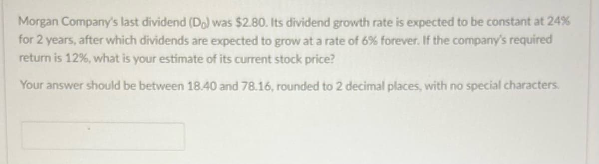 Morgan Company's last dividend (Do) was $2.80. Its dividend growth rate is expected to be constant at 24%
for 2 years, after which dividends are expected to grow at a rate of 6% forever. If the company's required
return is 12%, what is your estimate of its current stock price?
Your answer should be between 18.40 and 78.16, rounded to 2 decimal places, with no special characters.