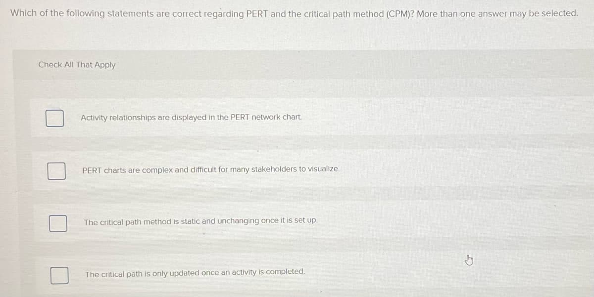 Which of the following statements are correct regarding PERT and the critical path method (CPM)? More than one answer may be selected.
Check All That Apply
Activity relationships are displayed in the PERT network chart.
PERT charts are complex and difficult for many stakeholders to visualize.
The critical path method is static and unchanging once it is set up.
The critical path is only updated once an activity is completed.
5