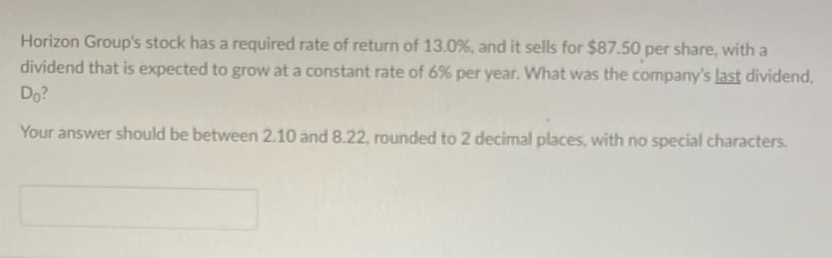 Horizon Group's stock has a required rate of return of 13.0%, and it sells for $87.50 per share, with a
dividend that is expected to grow at a constant rate of 6% per year. What was the company's last dividend,
Do?
Your answer should be between 2.10 and 8.22, rounded to 2 decimal places, with no special characters.