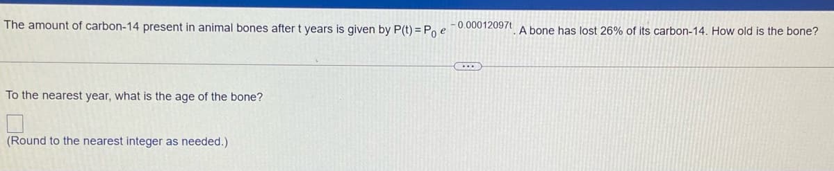 The amount of carbon-14 present in animal bones after t years is given by P(t) = Po e¯0.00012097t. A bone has lost 26% of its carbon-14. How old is the bone?
....
To the nearest year, what is the age of the bone?
(Round to the nearest integer as needed.)
