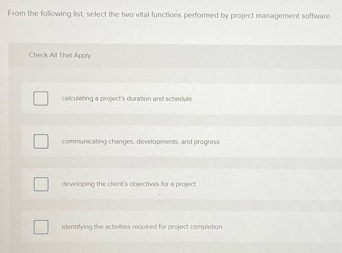 From the following list, select the two vital functions performed by project management software.
Check All That Apply
calculating a project's duration and schedule
communicating changes, developments, and progress
developing the client's objectives for a project
identifying the activities required for project completion