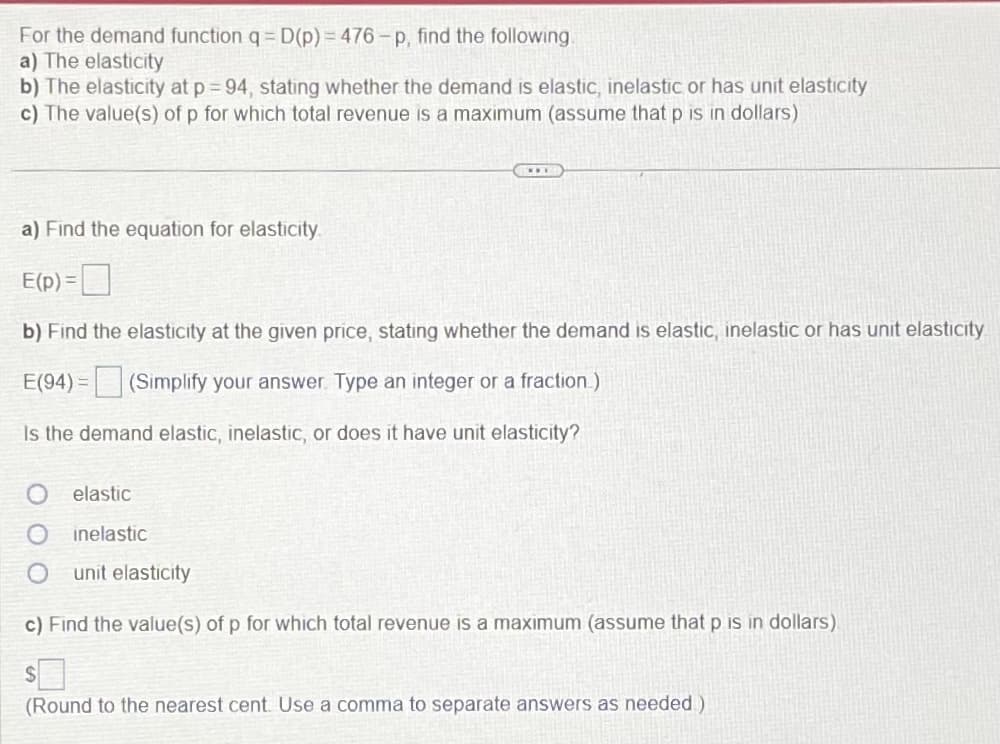 For the demand function q = D(p)=476-p, find the following
a) The elasticity
b) The elasticity at p = 94, stating whether the demand is elastic, inelastic or has unit elasticity
c) The value(s) of p for which total revenue is a maximum (assume that p is in dollars)
a) Find the equation for elasticity.
E(p) =
b) Find the elasticity at the given price, stating whether the demand is elastic, inelastic or has unit elasticity
E(94) = (Simplify your answer. Type an integer or a fraction.)
Is the demand elastic, inelastic, or does it have unit elasticity?
elastic
inelastic
unit elasticity
c) Find the value(s) of p for which total revenue is a maximum (assume that p is in dollars)
(Round to the nearest cent. Use a comma to separate answers as needed)