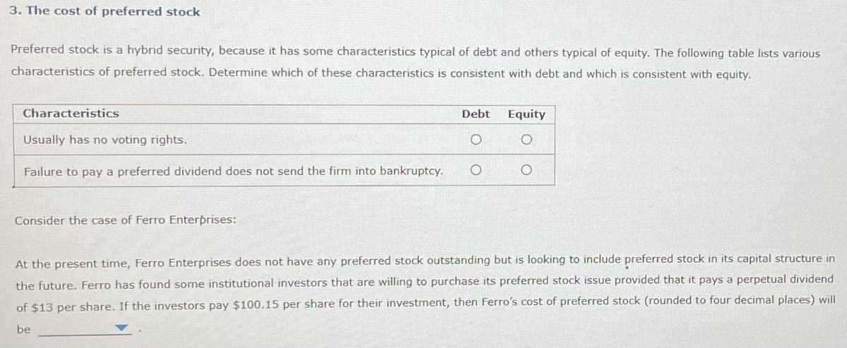 3. The cost of preferred stock
Preferred stock is a hybrid security, because it has some characteristics typical of debt and others typical of equity. The following table lists various
characteristics of preferred stock. Determine which of these characteristics is consistent with debt and which is consistent with equity.
Characteristics
Usually has no voting rights.
Failure to pay a preferred dividend does not send the firm into bankruptcy.
Consider the case of Ferro Enterprises:
Debt
O
Equity
O
At the present time, Ferro Enterprises does not have any preferred stock outstanding but is looking to include preferred stock in its capital structure in
the future. Ferro has found some institutional investors that are willing to purchase its preferred stock issue provided that it pays a perpetual dividend
of $13 per share. If the investors pay $100.15 per share for their investment, then Ferro's cost of preferred stock (rounded to four decimal places) will
be