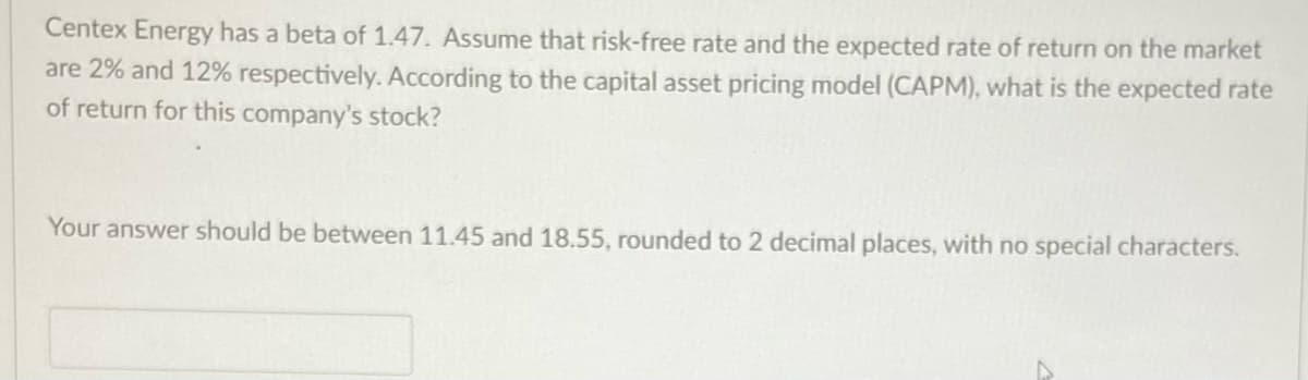 Centex Energy has a beta of 1.47. Assume that risk-free rate and the expected rate of return on the market
are 2% and 12% respectively. According to the capital asset pricing model (CAPM), what is the expected rate
of return for this company's stock?
Your answer should be between 11.45 and 18.55, rounded to 2 decimal places, with no special characters.