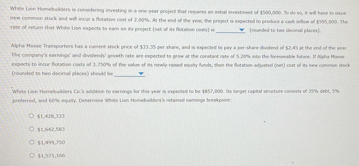 White Lion Homebuilders is considering investing in a one-year project that requires an initial investment of $500,000. To do so, it will have to issue
new common stock and will incur a flotation cost of 2.00%. At the end of the year, the project is expected to produce a cash inflow of $595,000. The
rate of return that White Lion expects to earn on its project (net of its flotation costs) is
(rounded to two decimal places).
Alpha Moose Transporters has a current stock price of $33.35 per share, and is expected to pay a per-share dividend of $2.45 at the end of the year.
The company's earnings' and dividends' growth rate are expected to grow at the constant rate of 5.20% into the foreseeable future. If Alpha Moose
expects to incur flotation costs of 3.750% of the value of its newly-raised equity funds, then the flotation-adjusted (net) cost of its new common stock
(rounded to two decimal places) should be
White Lion Homebuilders Co.'s addition to earnings for this year is expected to be $857,000. Its target capital structure consists of 35% debt, 5%
preferred, and 60% equity. Determine White Lion Homebuilders's retained earnings breakpoint:
O $1,428,333
O $1,642,583
O $1,499,750
O $1,571,166