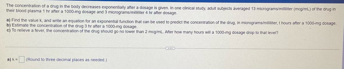 The concentration of a drug in the body decreases exponentially after a dosage is given. In one clinical study, adult subjects averaged 13 micrograms/milliliter (mcg/mL) of the drug in
their blood plasma 1 hr after a 1000-mg dosage and 3 micrograms/milliliter 4 hr after dosage.
a) Find the value k, and write an equation for an exponential function that can be used to predict the concentration of the drug, in micrograms/milliliter, t hours after a 1000-mg dosage.
b) Estimate the concentration of the drug 3 hr after a 1000-mg dosage.
c) To relieve a fever, the concentration of the drug should go no lower than 2 mcg/mL. After how many hours will a 1000-mg dosage drop to that level?
a) k =
(Round to three decimal places as needed.)
