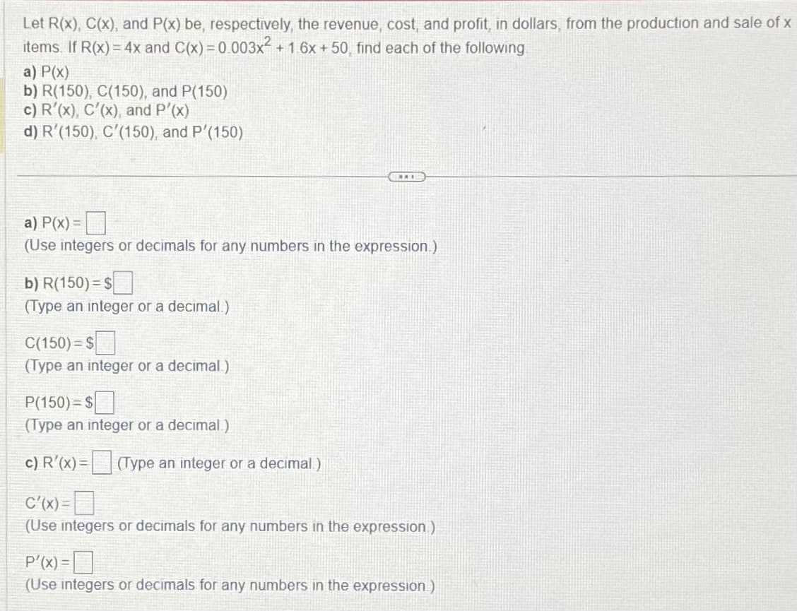 Let R(x), C(x), and P(x) be, respectively, the revenue, cost, and profit, in dollars, from the production and sale of x
items. If R(x) = 4x and C(x)=0.003x² + 1.6x + 50, find each of the following
a) P(x)
b) R(150), C(150), and P(150)
c) R'(x), C'(x), and P'(x)
d) R'(150), C'(150), and P'(150)
a) P(x) =
(Use integers or decimals for any numbers in the expression.)
b) R(150)=$
(Type an integer or a decimal.)
C(150)=$
(Type an integer or a decimal)
***
P(150) $
(Type an integer or a decimal.)
c) R'(x) = (Type an integer or a decimal)
C'(x)=
(Use integers or decimals for any numbers in the expression)
P'(x)=
(Use integers or decimals for any numbers in the expression)