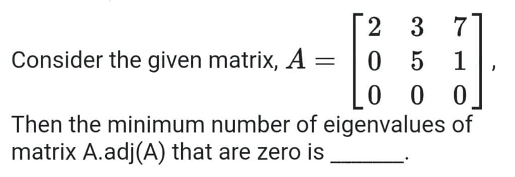 3
7
Consider the given matrix, A =
0 5
0 0
Then the minimum number of eigenvalues of
1
matrix A.adj(A) that are zero is
