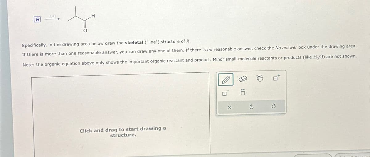 R
[0]
H
Ju
Specifically, in the drawing area below draw the skeletal ("line") structure of R.
If there is more than one reasonable answer, you can draw any one of them. If there is no reasonable answer, check the No answer box under the drawing area.
Note: the organic equation above only shows the important organic reactant and product. Minor small-molecule reactants or products (like H₂O) are not shown.
Click and drag to start drawing a
structure.
10
X