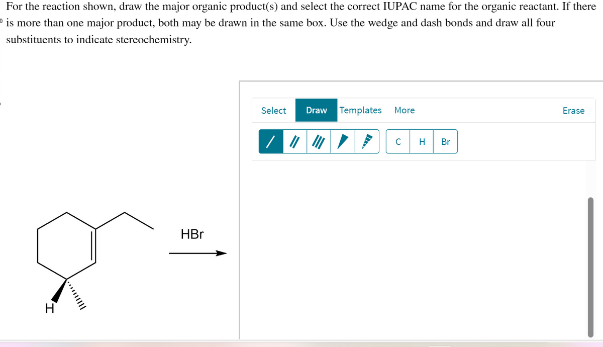 For the reaction shown, draw the major organic product(s) and select the correct IUPAC name for the organic reactant. If there
is more than one major product, both may be drawn in the same box. Use the wedge and dash bonds and draw all four
substituents to indicate stereochemistry.
H
HBr
Select
Draw Templates More
C H Br
Erase