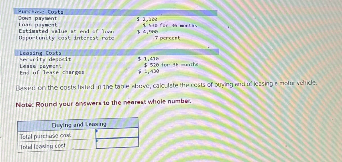 Purchase Costs
Down payment
Loan payment
Estimated value at end of loan
Opportunity cost interest rate
Leasing Costs
Security deposit
Lease payment
End of lease charges
Buying and Leasing
$ 2,100
Total purchase cost
Total leasing cost
$ 530 for 36 months
$ 4,900
7 percent
$ 1,410
$ 520 for 36 months
Based on the costs listed in the table above, calculate the costs of buying and of leasing a motor vehicle.
Note: Round your answers to the nearest whole number.
$ 1,430