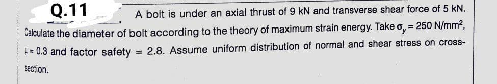 Q.11
A bolt is under an axial thrust of 9 kN and transverse shear force of 5 kN.
Calculate the diameter of bolt according to the theory of maximum strain energy. Take o, = 250 N/mm2,
= 0.3 and factor safety = 2.8. Assume uniform distribution of normal and shear stress on cross-
section.
