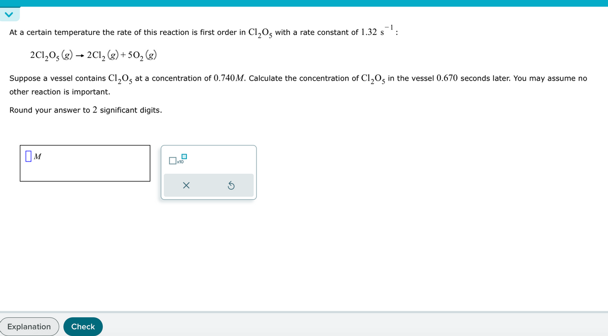 At a certain temperature the rate of this reaction is first order in C1205 with a rate constant of 1.32 s¯¹:
2C1205 (g) → 2C12 (g) +502 (g)
Suppose a vessel contains C1205 at a concentration of 0.740M. Calculate the concentration of C1205 in the vessel 0.670 seconds later. You may assume no
other reaction is important.
Round your answer to 2 significant digits.
Ом
Explanation
Check
x10
☑
⑤