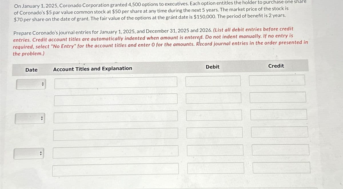 On January 1, 2025, Coronado Corporation granted 4,500 options to executives. Each option entitles the holder to purchase one share
of Coronado's $5 par value common stock at $50 per share at any time during the next 5 years. The market price of the stock is
$70 per share on the date of grant. The fair value of the options at the grant date is $150,000. The period of benefit is 2 years.
Prepare Coronado's journal entries for January 1, 2025, and December 31, 2025 and 2026. (List all debit entries before credit
entries. Credit account titles are automatically indented when amount is entered. Do not indent manually. If no entry is
required, select "No Entry" for the account titles and enter 0 for the amounts. Record journal entries in the order presented in
the problem.)
Date
#
+
Account Titles and Explanation
Debit
Credit
TUE