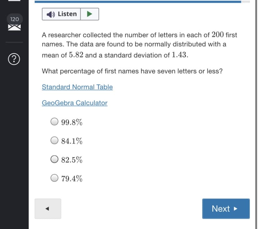 ### Statistical Analysis of First Names

#### Objective
A researcher collected the number of letters in each of 200 first names. The data are found to be normally distributed with a mean of 5.82 and a standard deviation of 1.43.

#### Question
What percentage of first names have seven letters or less?

#### Resources
- **Standard Normal Table:** [Link to Standard Normal Table]
- **GeoGebra Calculator:** [Link to GeoGebra Calculator]

#### Options
- 99.8%
- 84.1%
- 82.5%
- 79.4%

Use the provided Standard Normal Table or GeoGebra Calculator to determine the correct percentage. 

#### Interactive Feature
To proceed, select the correct percentage and click "Next."

*[Note: Precise links to the Standard Normal Table and GeoGebra Calculator should be provided for direct access by users.]*