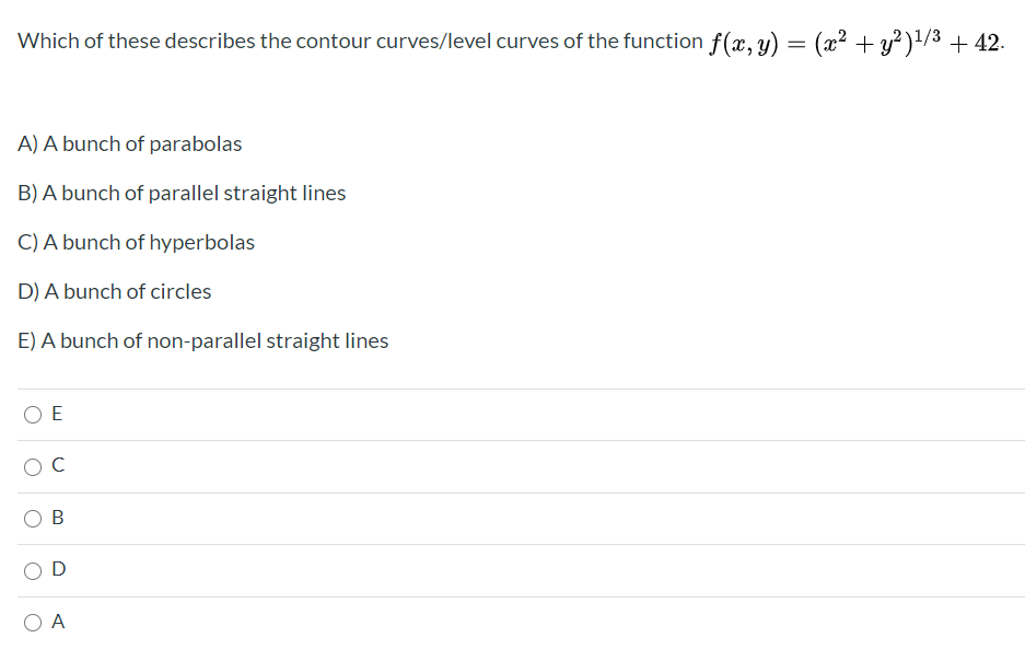 Which of these describes the contour curves/level curves of the function f(x, y) = (x² + y²)'/3 + 42.
A) A bunch of parabolas
B) A bunch of parallel straight lines
C) A bunch of hyperbolas
D) A bunch of circles
E) A bunch of non-parallel straight lines
