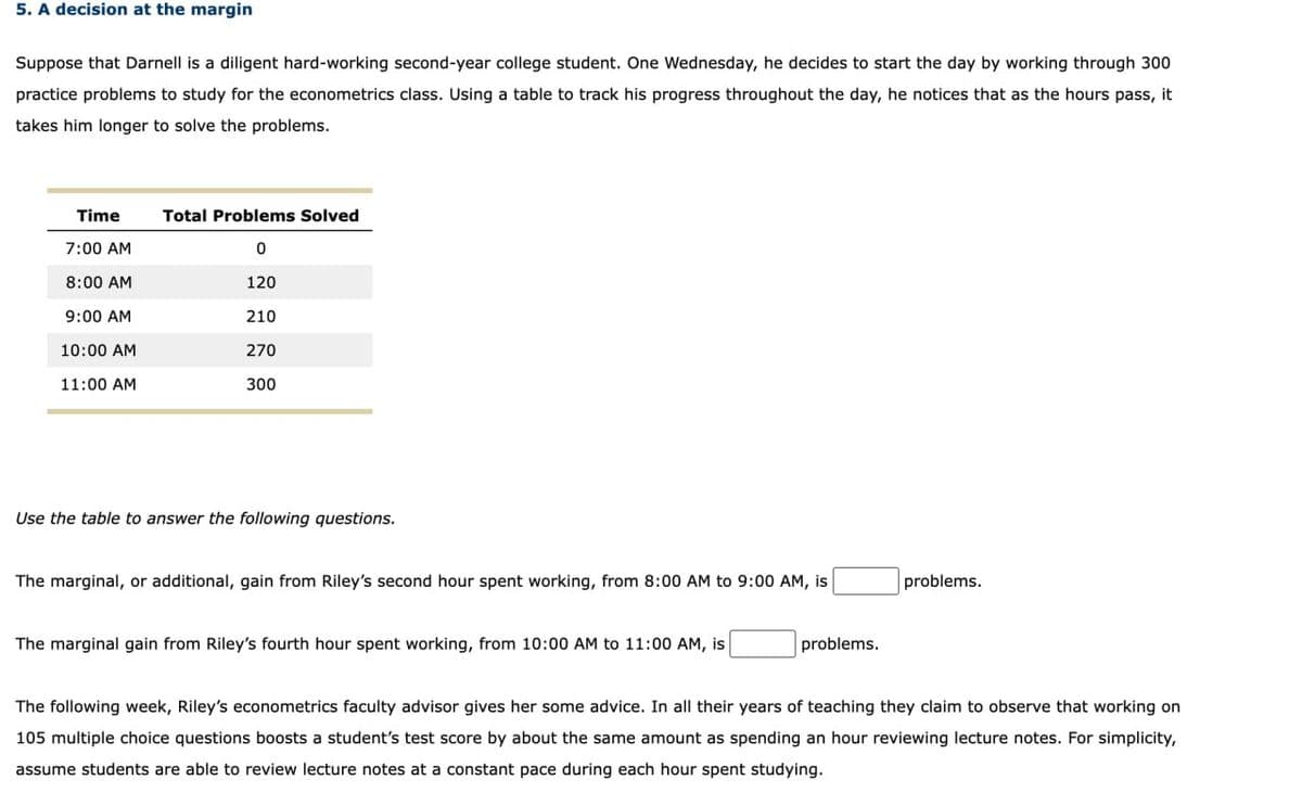 5. A decision at the margin
Suppose that Darnell is a diligent hard-working second-year college student. One Wednesday, he decides to start the day by working through 300
practice problems to study for the econometrics class. Using a table to track his progress throughout the day, he notices that as the hours pass, it
takes him longer to solve the problems.
Time
Total Problems Solved
7:00 AM
0
8:00 AM
120
9:00 AM
210
10:00 AM
270
11:00 AM
300
Use the table to answer the following questions.
The marginal, or additional, gain from Riley's second hour spent working, from 8:00 AM to 9:00 AM, is
problems.
The marginal gain from Riley's fourth hour spent working, from 10:00 AM to 11:00 AM, is
problems.
The following week, Riley's econometrics faculty advisor gives her some advice. In all their years of teaching they claim to observe that working on
105 multiple choice questions boosts a student's test score by about the same amount as spending an hour reviewing lecture notes. For simplicity,
assume students are able to review lecture notes at a constant pace during each hour spent studying.