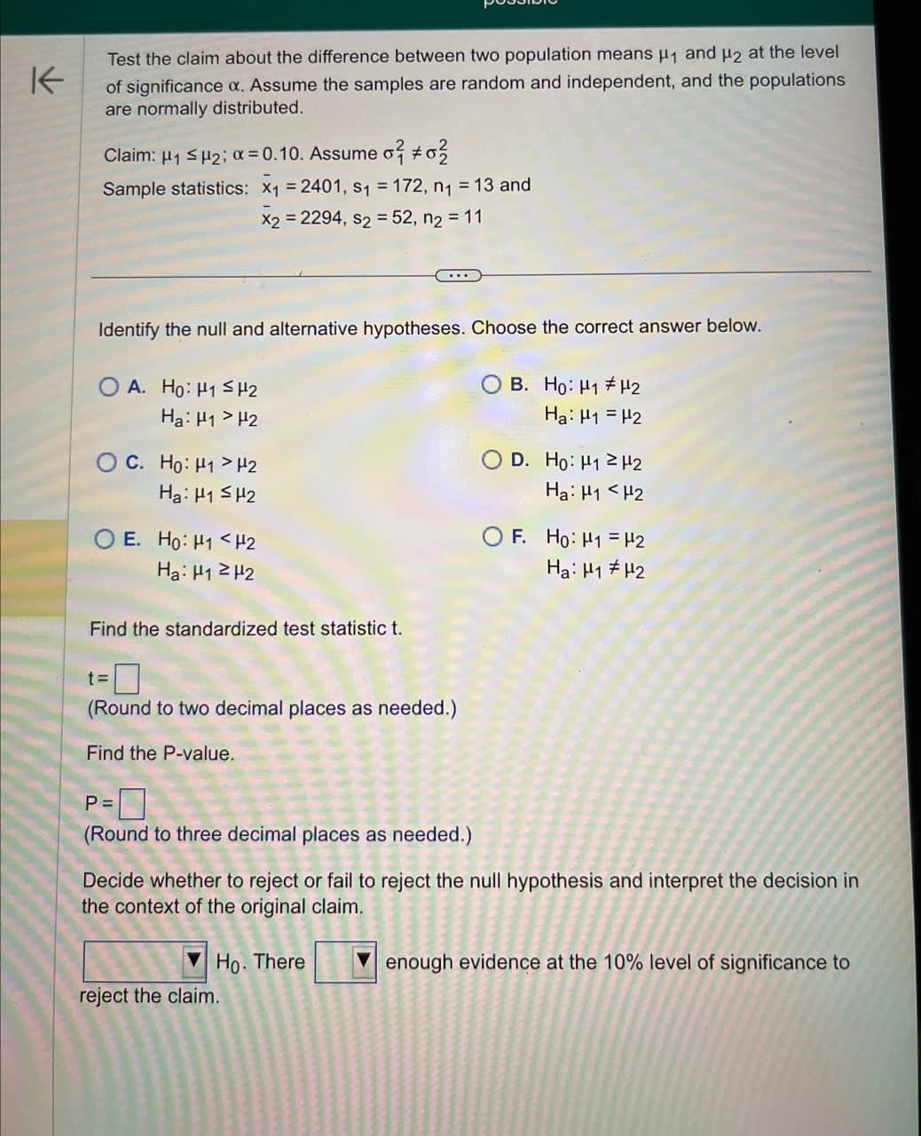 K
Test the claim about the difference between two population means μ₁ and H2 at the level
of significance a. Assume the samples are random and independent, and the populations
are normally distributed.
Claim: H1 μ2; α=0.10. Assume σ #0
Sample statistics: x₁ = 2401, S₁ = 172, n₁ = 13 and
x2 = 2294, s2 = 52, n2 = 11
Identify the null and alternative hypotheses. Choose the correct answer below.
OA. Ho: H1 H2
Ha: H1 H2
O C. Ho: H1> H2
Ha: H1 H2
OE. Ho: H1 H2
Ha: H1 H2
Find the standardized test statistic t.
B. Ho: H1 H2
Ha H1 H2
D. Ho: H1 H2
Ha: H1 H2
OF. Ho: H1
H2
Ha: H1 H2
t=
☐
(Round to two decimal places as needed.)
Find the P-value.
P =
(Round to three decimal places as needed.)
Decide whether to reject or fail to reject the null hypothesis and interpret the decision in
the context of the original claim.
Ho. There
reject the claim.
enough evidence at the 10% level of significance to