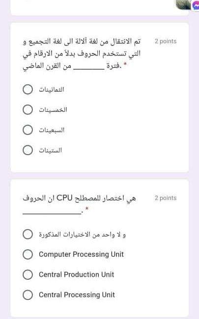 تم الانتقال من لغة آلالة إلى لغة التجميع و
التي تستخدم الحروف بدلا من الأرقام في
القرن الماضي
2 points
من
.فترة
الثمائينات
الخمسينات 0
السبعينات 0
الستينات
اختصار ل لمصطلح CPU أن الحروف
هي
2 points
و لا واحد من الاختيارات المذكورة
Computer Processing Unit
Central Production Unit
Central Processing Unit
