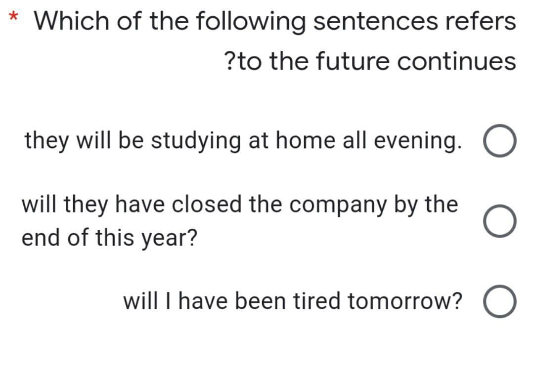 * Which of the following sentences refers
?to the future continues
they will be studying at home all evening.
will they have closed the company by the
end of this year?
will I have been tired tomorrow? O