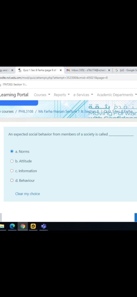 gy and
4. Quiz 1 Sec 8 Farha (page 9 of1 x
M Inbox (105) - s76s174@ncted x
G ljvll - Google S
odle.nct.edu.om/mod/quiz/attempt.php?attempt=352308&cmid=45021&page=8
- ITNT202: Section 1/.
Learning Portal
Courses Reports e-Services - Academic Departments
äöû p o
v courses / PHIL3108 / Ms Farha Hassan Section 1 & SectianViPuzSes War
An expected social behavior from members of a society is called
O a. Norms
O b. Attitude
O c. Information
O d. Behaviour
Clear my choice
