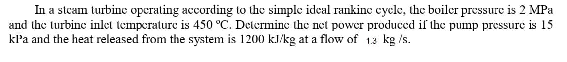 In a steam turbine operating according to the simple ideal rankine cycle, the boiler pressure is 2 MPa
and the turbine inlet temperature is 450 °C. Determine the net power produced if the pump pressure is 15
kPa and the heat released from the system is 1200 kJ/kg at a flow of 1.3 kg /s.
